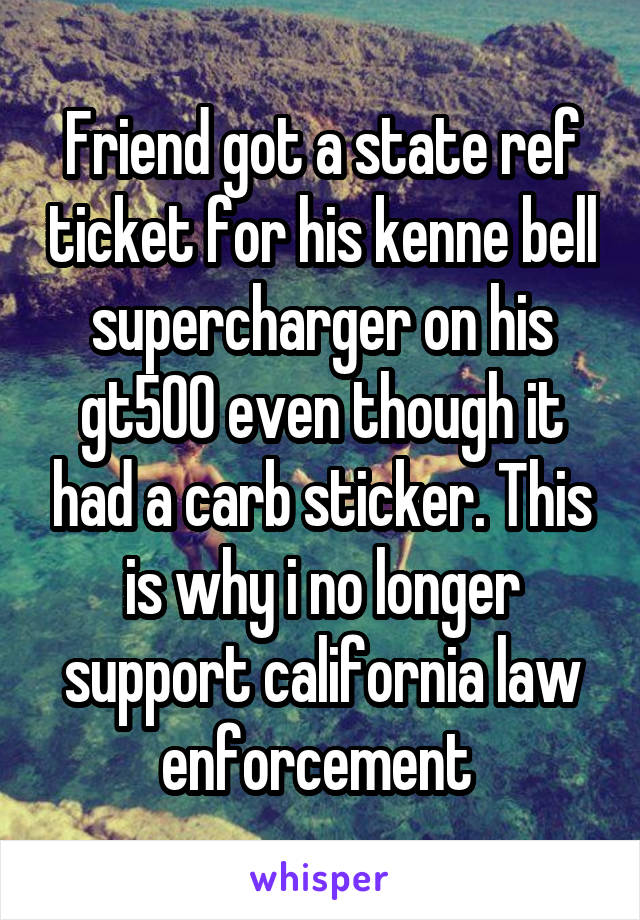 Friend got a state ref ticket for his kenne bell supercharger on his gt500 even though it had a carb sticker. This is why i no longer support california law enforcement 