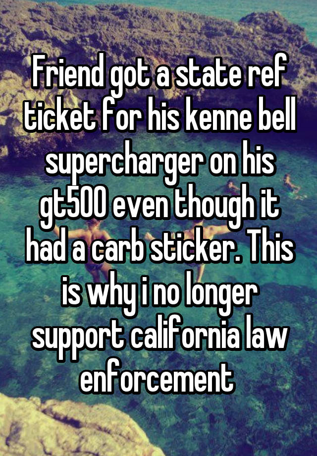 Friend got a state ref ticket for his kenne bell supercharger on his gt500 even though it had a carb sticker. This is why i no longer support california law enforcement 