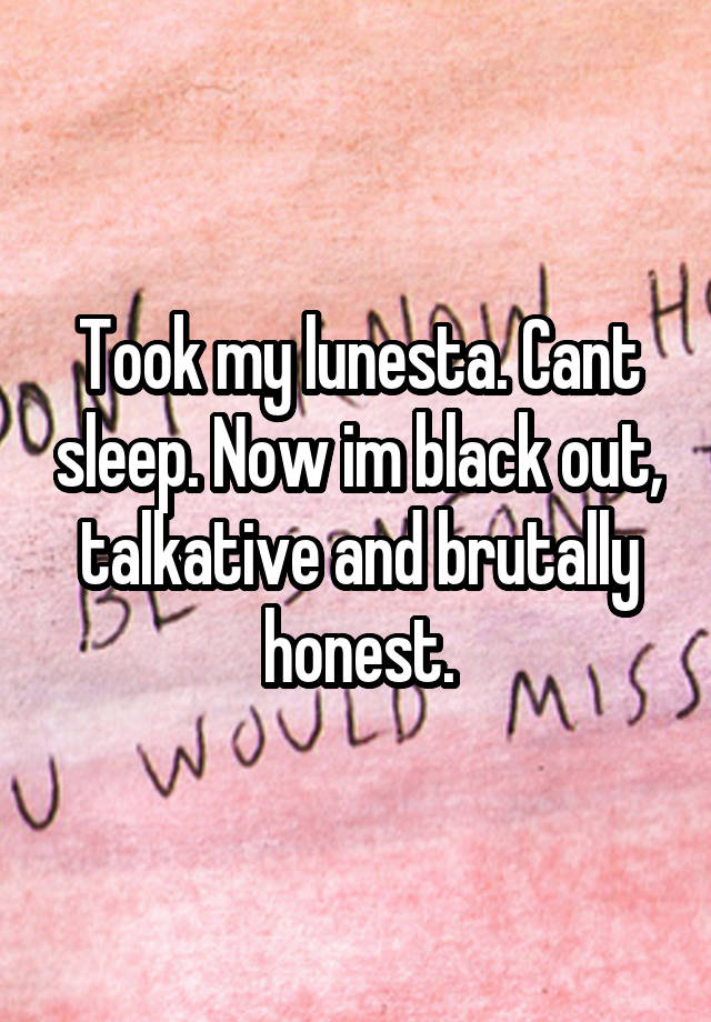 Took my lunesta. Cant sleep. Now im black out, talkative and brutally honest.