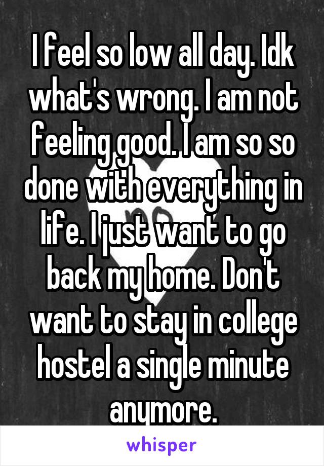 I feel so low all day. Idk what's wrong. I am not feeling good. I am so so done with everything in life. I just want to go back my home. Don't want to stay in college hostel a single minute anymore.