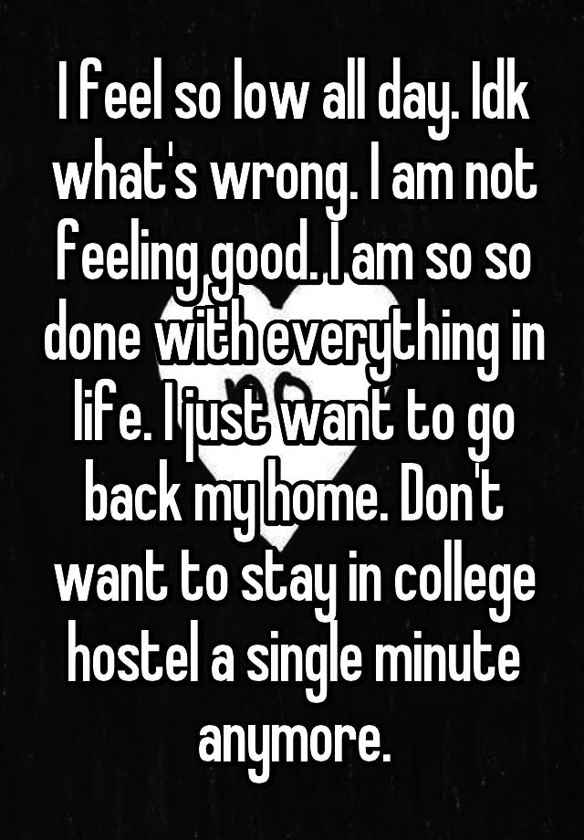 I feel so low all day. Idk what's wrong. I am not feeling good. I am so so done with everything in life. I just want to go back my home. Don't want to stay in college hostel a single minute anymore.