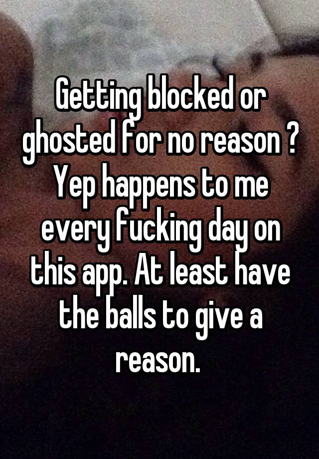 Getting blocked or ghosted for no reason ? Yep happens to me every fucking day on this app. At least have the balls to give a reason. 