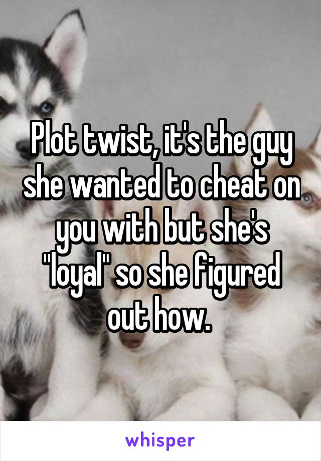 Plot twist, it's the guy she wanted to cheat on you with but she's "loyal" so she figured out how. 