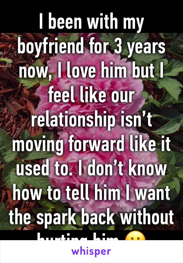 I been with my boyfriend for 3 years now, I love him but I feel like our relationship isn’t moving forward like it used to. I don’t know how to tell him I want the spark back without hurting him 😕