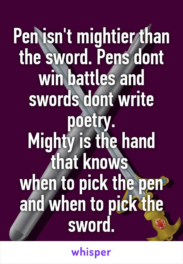 Pen isn't mightier than the sword. Pens dont win battles and swords dont write poetry.
Mighty is the hand that knows 
when to pick the pen and when to pick the sword.