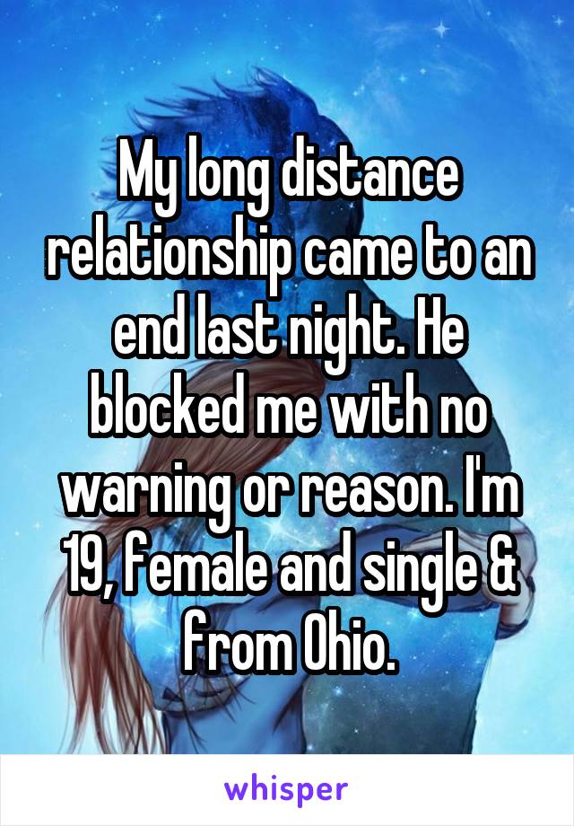 My long distance relationship came to an end last night. He blocked me with no warning or reason. I'm 19, female and single & from Ohio.