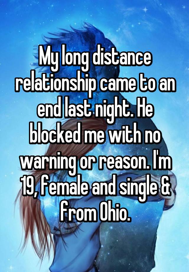 My long distance relationship came to an end last night. He blocked me with no warning or reason. I'm 19, female and single & from Ohio.