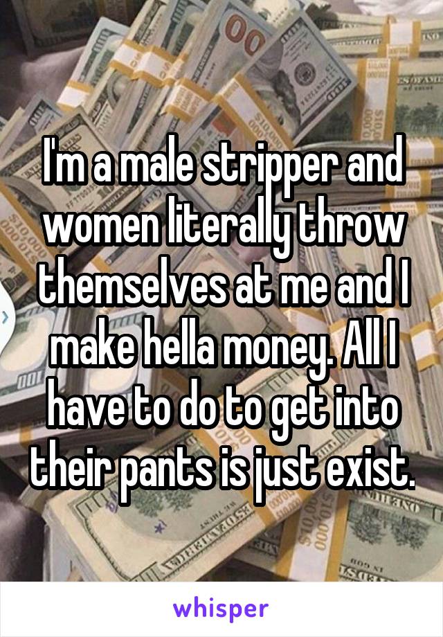 I'm a male stripper and women literally throw themselves at me and I make hella money. All I have to do to get into their pants is just exist.