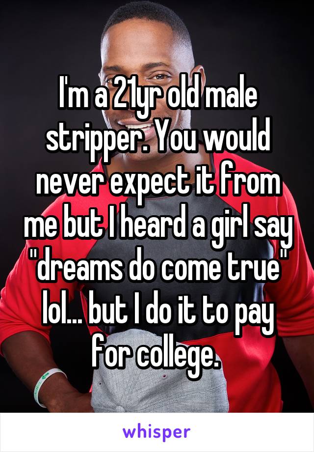I'm a 21yr old male stripper. You would never expect it from me but I heard a girl say "dreams do come true" lol... but I do it to pay for college. 