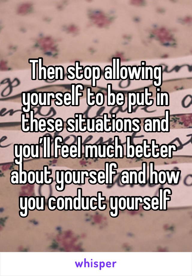 Then stop allowing yourself to be put in these situations and you’ll feel much better about yourself and how you conduct yourself 