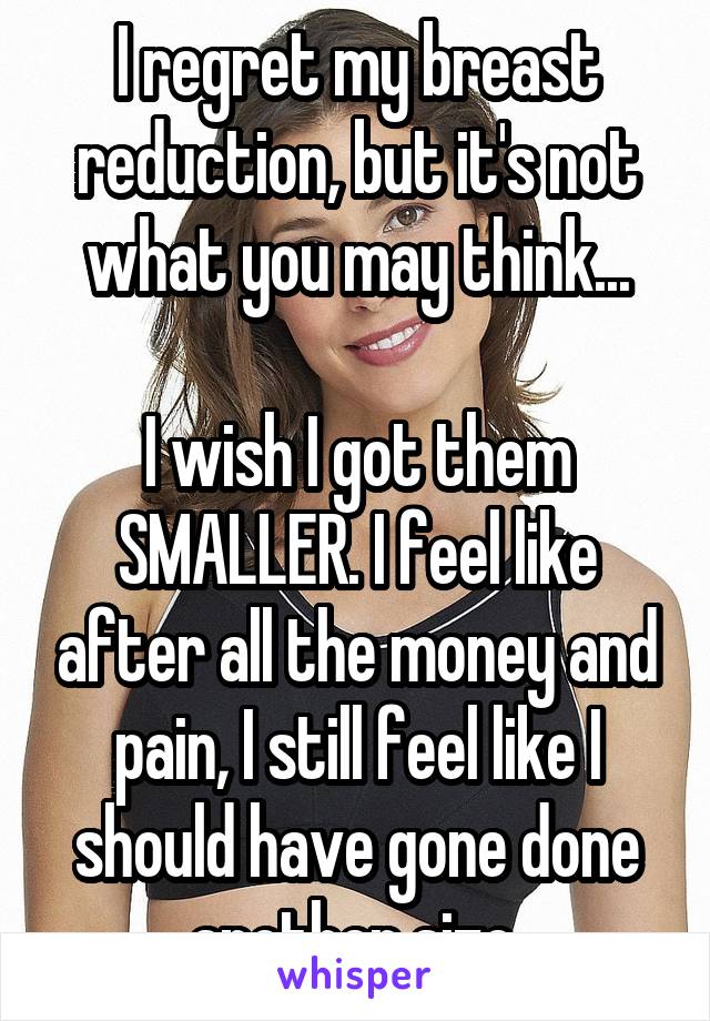 I regret my breast reduction, but it's not what you may think...

I wish I got them SMALLER. I feel like after all the money and pain, I still feel like I should have gone done another size.