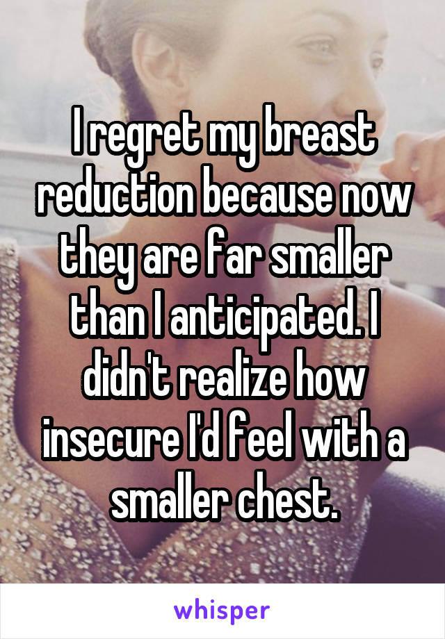 I regret my breast reduction because now they are far smaller than I anticipated. I didn't realize how insecure I'd feel with a smaller chest.