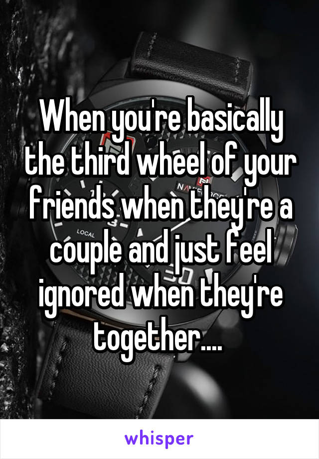 When you're basically the third wheel of your friends when they're a couple and just feel ignored when they're together.... 