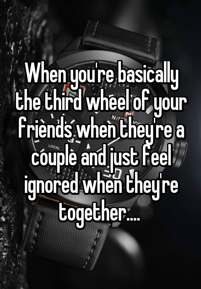 When you're basically the third wheel of your friends when they're a couple and just feel ignored when they're together.... 