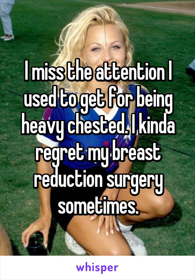 I miss the attention I used to get for being heavy chested. I kinda regret my breast reduction surgery sometimes.