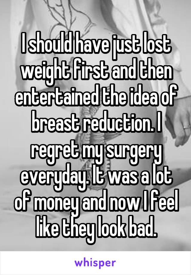 I should have just lost weight first and then entertained the idea of breast reduction. I regret my surgery everyday. It was a lot of money and now I feel like they look bad.