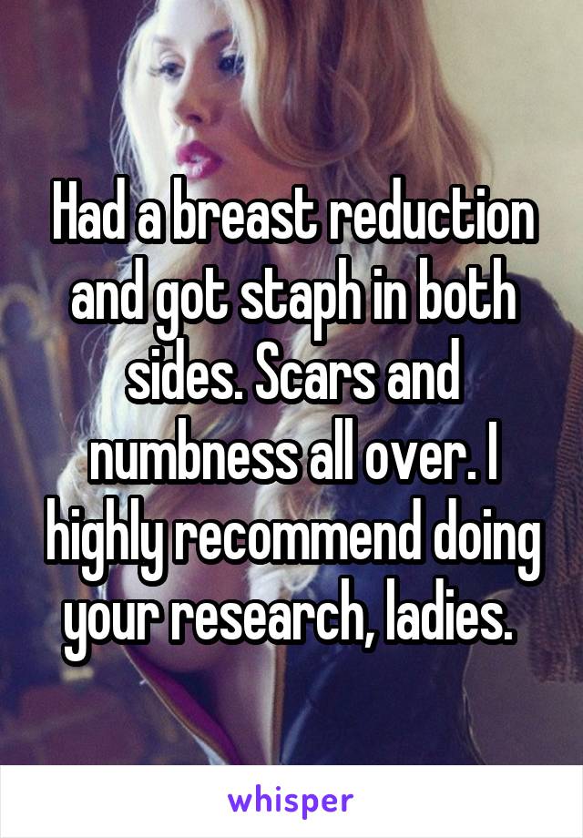 Had a breast reduction and got staph in both sides. Scars and numbness all over. I highly recommend doing your research, ladies. 