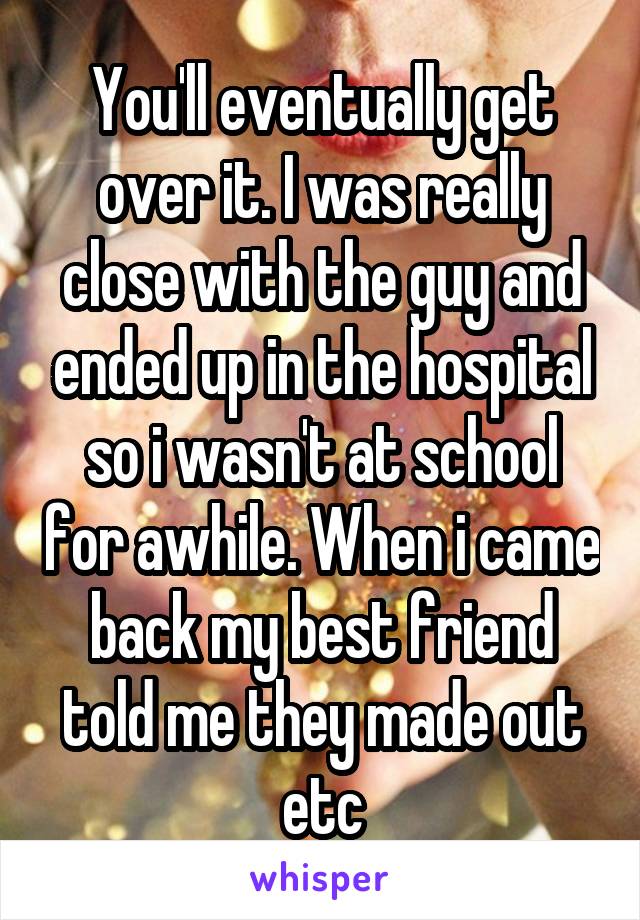 You'll eventually get over it. I was really close with the guy and ended up in the hospital so i wasn't at school for awhile. When i came back my best friend told me they made out etc