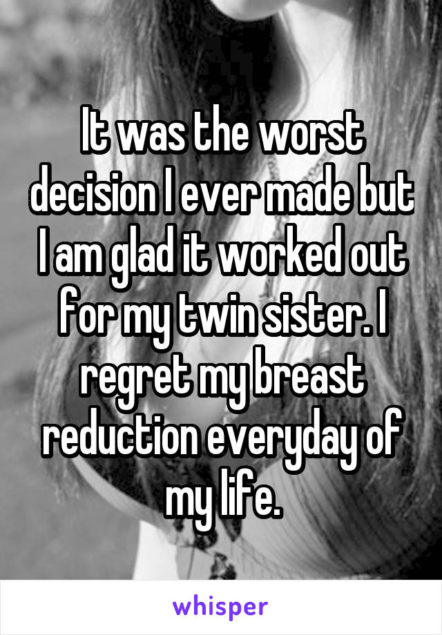 It was the worst decision I ever made but I am glad it worked out for my twin sister. I regret my breast reduction everyday of my life.