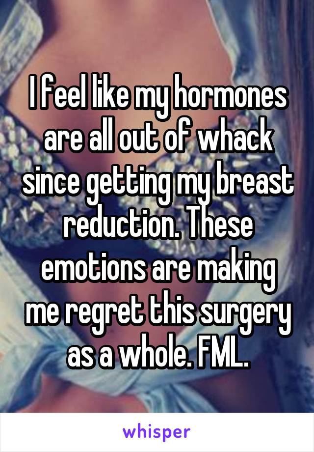 I feel like my hormones are all out of whack since getting my breast reduction. These emotions are making me regret this surgery as a whole. FML.