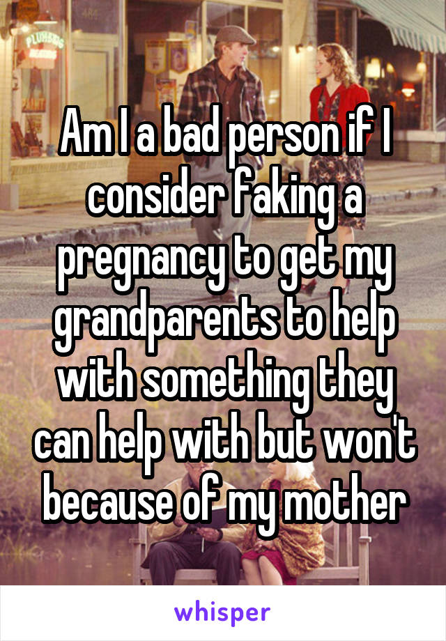 Am I a bad person if I consider faking a pregnancy to get my grandparents to help with something they can help with but won't because of my mother