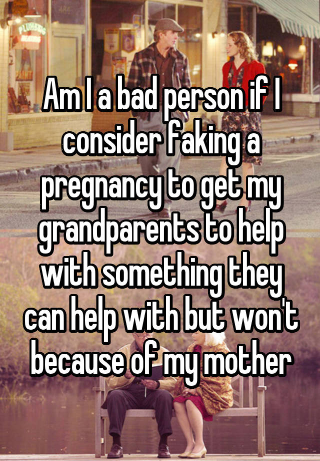 Am I a bad person if I consider faking a pregnancy to get my grandparents to help with something they can help with but won't because of my mother