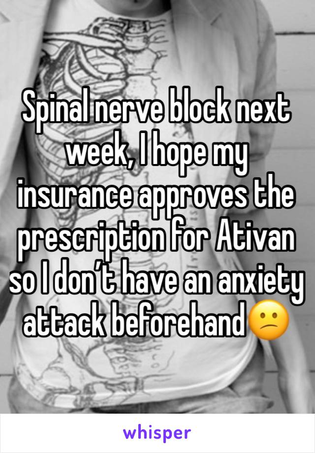 Spinal nerve block next week, I hope my insurance approves the prescription for Ativan so I don’t have an anxiety attack beforehand😕