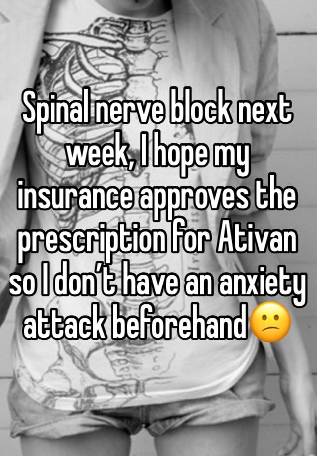 Spinal nerve block next week, I hope my insurance approves the prescription for Ativan so I don’t have an anxiety attack beforehand😕