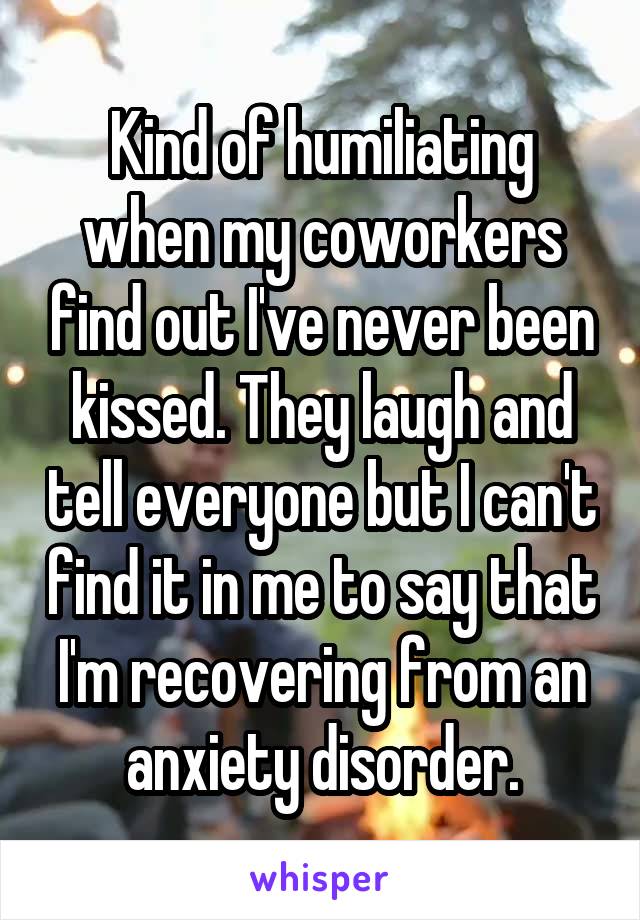 Kind of humiliating when my coworkers find out I've never been kissed. They laugh and tell everyone but I can't find it in me to say that I'm recovering from an anxiety disorder.