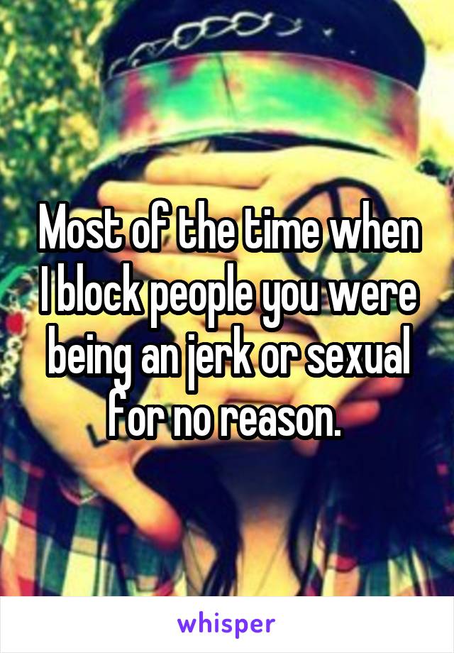 Most of the time when I block people you were being an jerk or sexual for no reason. 