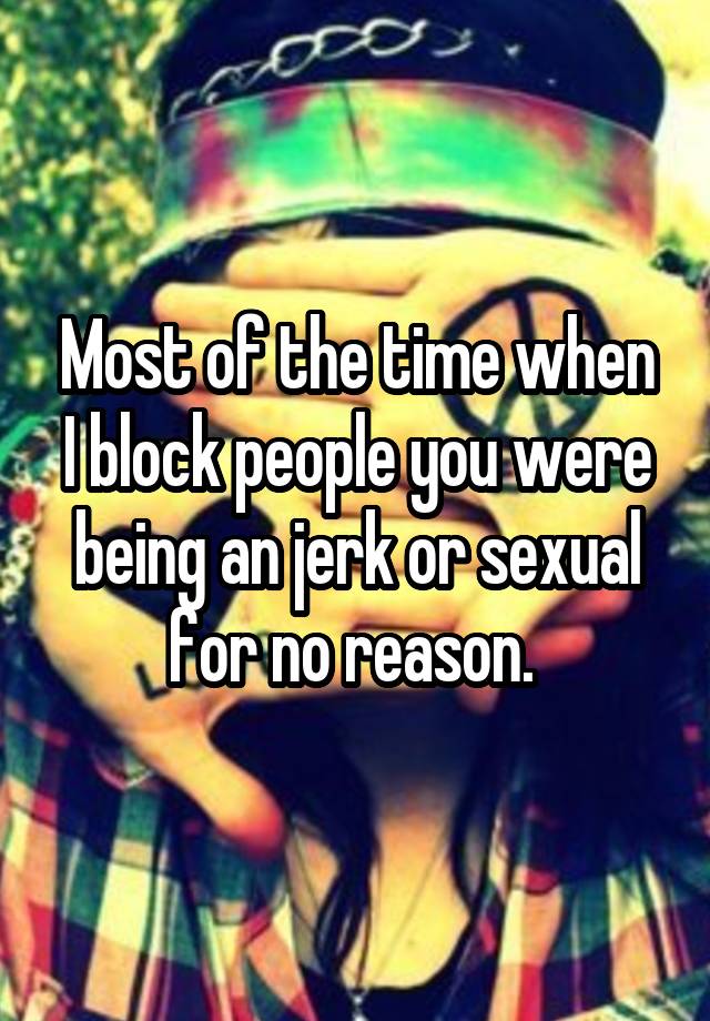 Most of the time when I block people you were being an jerk or sexual for no reason. 