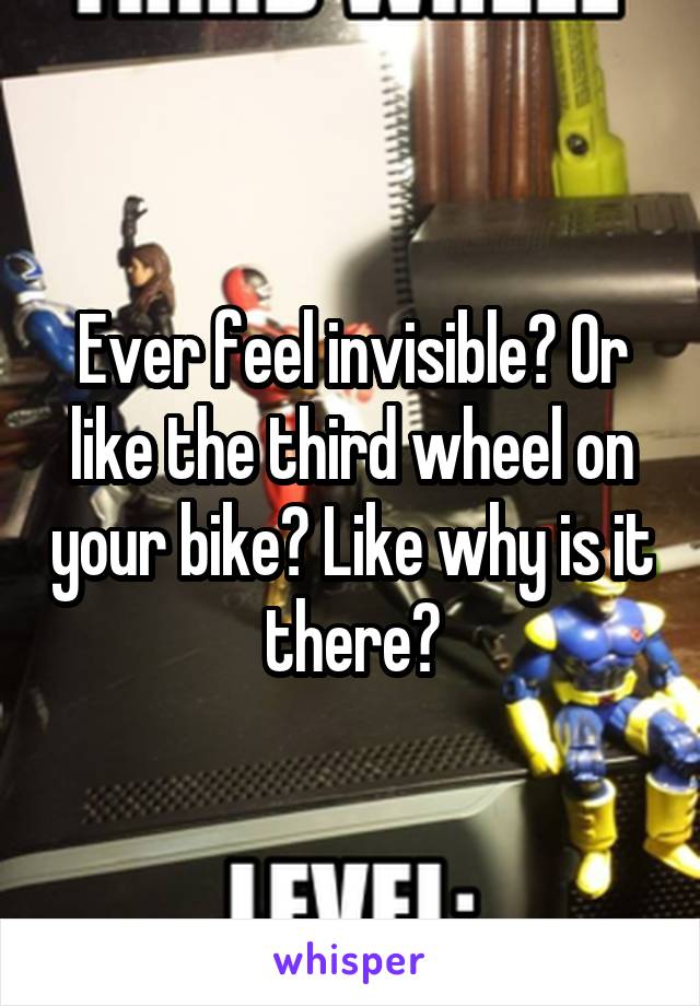 Ever feel invisible? Or like the third wheel on your bike? Like why is it there?