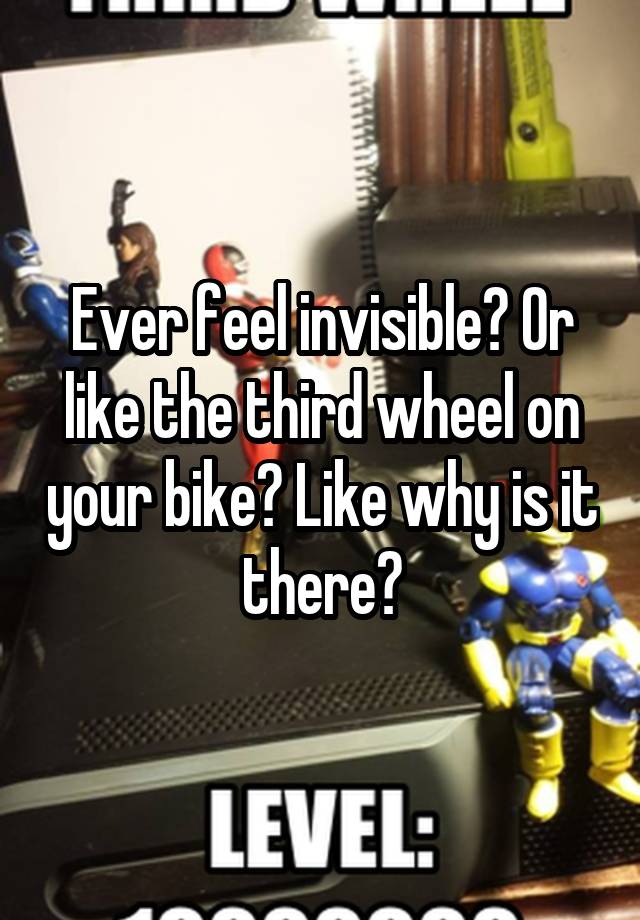 Ever feel invisible? Or like the third wheel on your bike? Like why is it there?