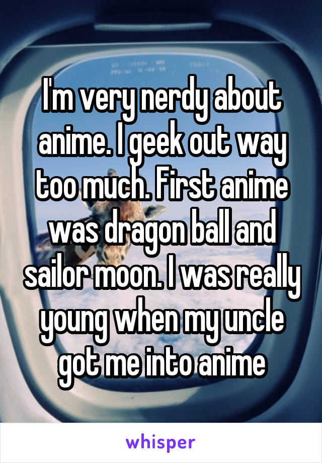 I'm very nerdy about anime. I geek out way too much. First anime was dragon ball and sailor moon. I was really young when my uncle got me into anime