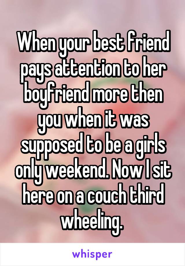 When your best friend pays attention to her boyfriend more then you when it was supposed to be a girls only weekend. Now I sit here on a couch third wheeling. 