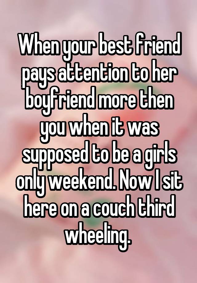 When your best friend pays attention to her boyfriend more then you when it was supposed to be a girls only weekend. Now I sit here on a couch third wheeling. 