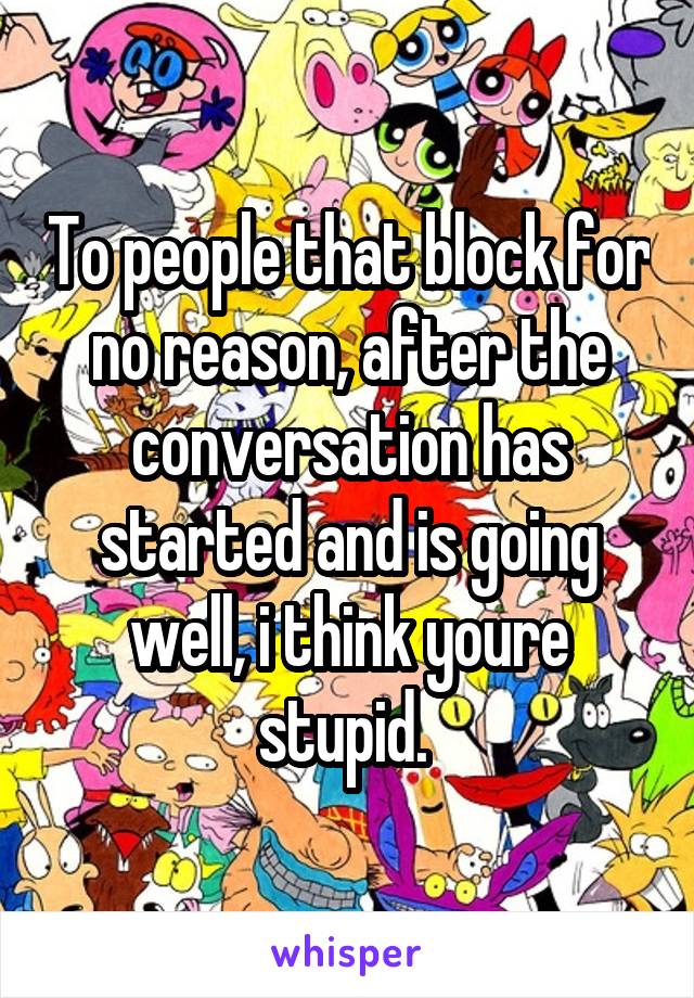 To people that block for no reason, after the conversation has started and is going well, i think youre stupid. 