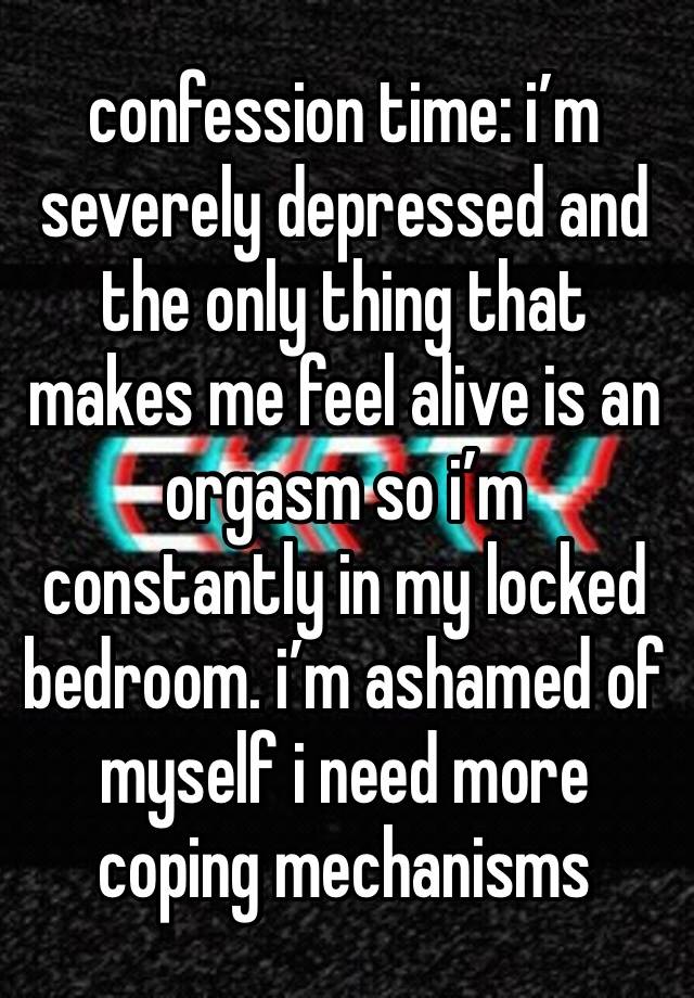 confession time: i’m severely depressed and the only thing that makes me feel alive is an orgasm so i’m constantly in my locked bedroom. i’m ashamed of myself i need more coping mechanisms 