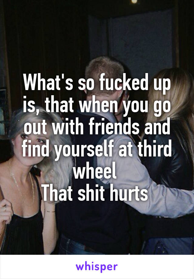 What's so fucked up is, that when you go out with friends and find yourself at third wheel 
That shit hurts 