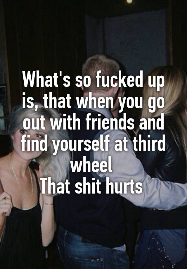 What's so fucked up is, that when you go out with friends and find yourself at third wheel 
That shit hurts 