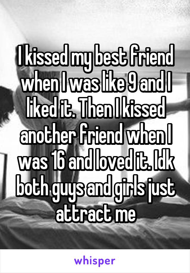 I kissed my best friend when I was like 9 and I liked it. Then I kissed another friend when I was 16 and loved it. Idk both guys and girls just attract me