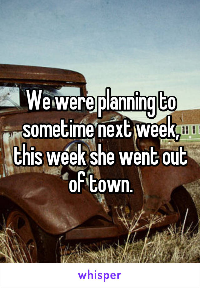 We were planning to sometime next week, this week she went out of town.