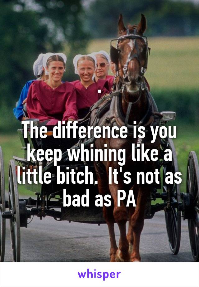 .

The difference is you keep whining like a little bitch.  It's not as bad as PA