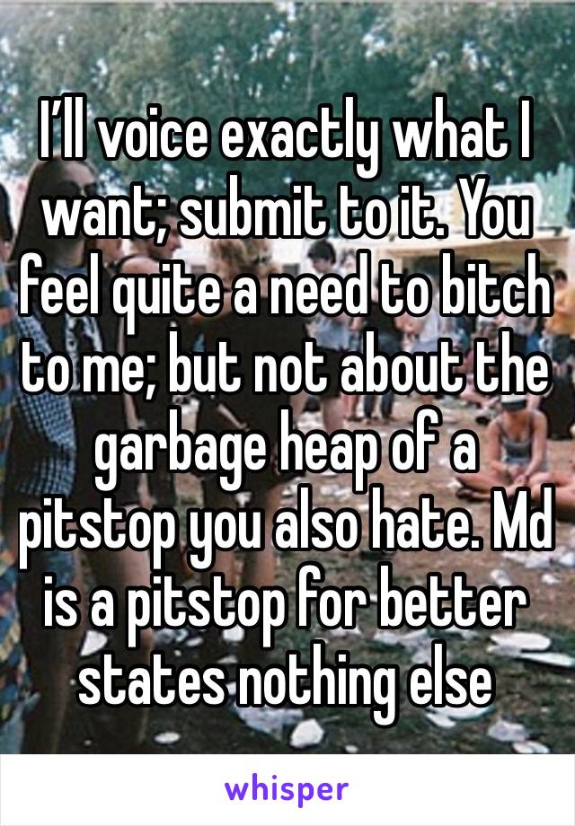 I’ll voice exactly what I want; submit to it. You feel quite a need to bitch to me; but not about the garbage heap of a pitstop you also hate. Md is a pitstop for better states nothing else