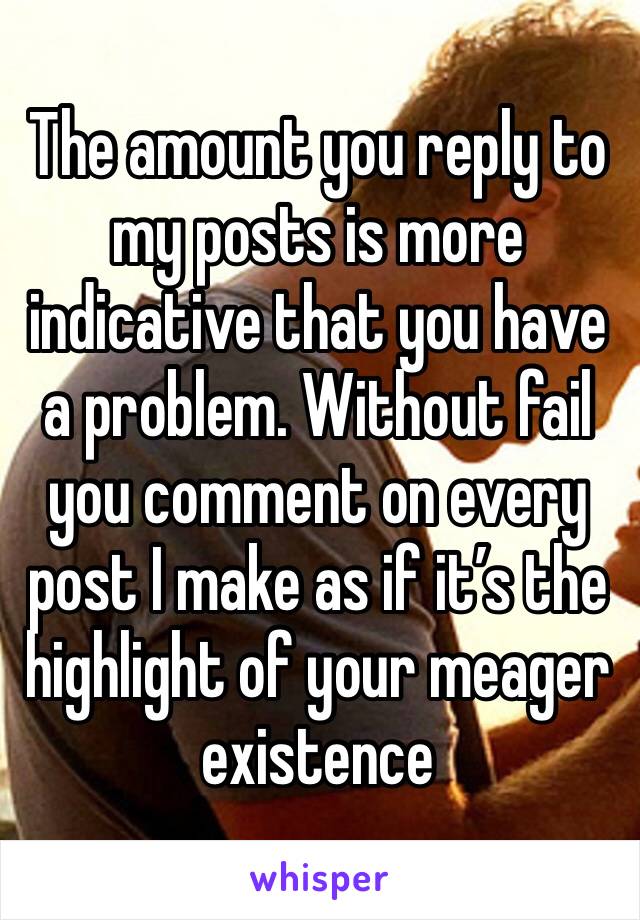 The amount you reply to my posts is more indicative that you have a problem. Without fail you comment on every post I make as if it’s the highlight of your meager existence