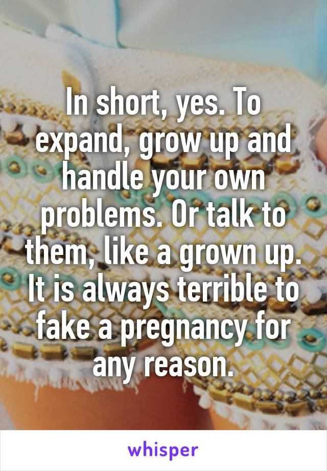 In short, yes. To expand, grow up and handle your own problems. Or talk to them, like a grown up. It is always terrible to fake a pregnancy for any reason.