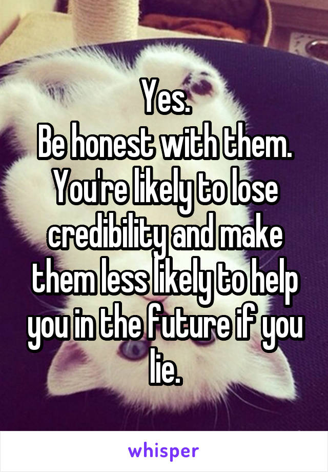 Yes.
Be honest with them.
You're likely to lose credibility and make them less likely to help you in the future if you lie.