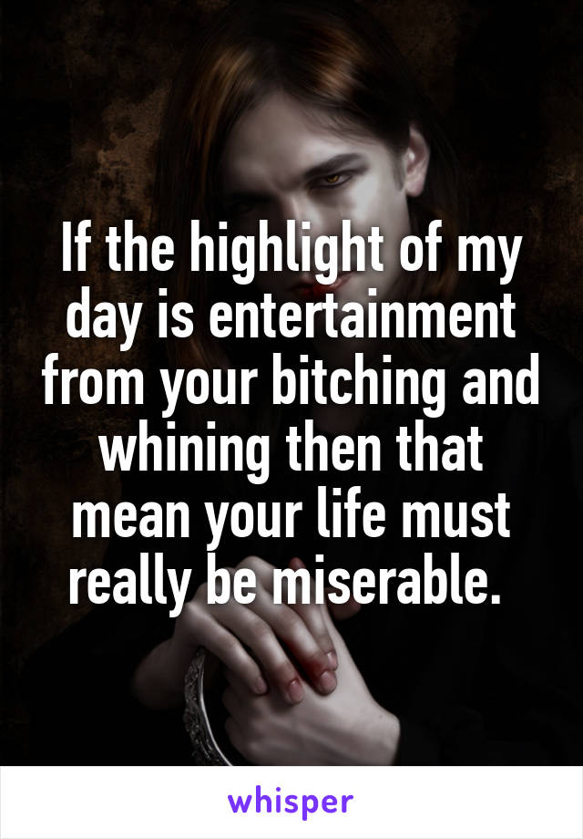 If the highlight of my day is entertainment from your bitching and whining then that mean your life must really be miserable. 