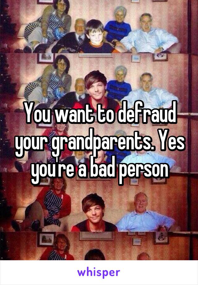 You want to defraud your grandparents. Yes you're a bad person