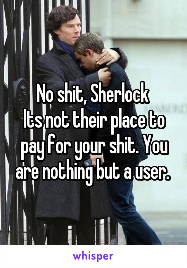 No shit, Sherlock 
Its not their place to pay for your shit. You are nothing but a user. 